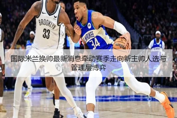国际米兰换帅最新消息牵动赛季走向新主帅人选与管理层博弈