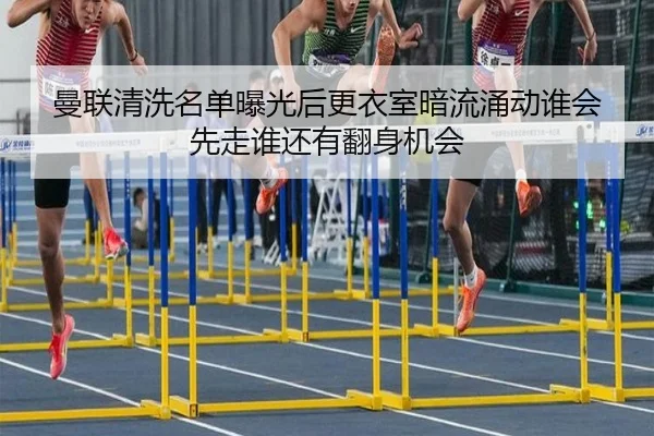 曼联清洗名单曝光后更衣室暗流涌动谁会先走谁还有翻身机会