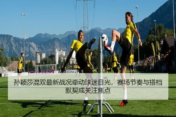 孙颖莎混双最新战况牵动球迷目光，赛场节奏与搭档默契成关注焦点