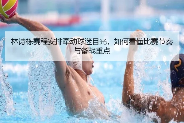 林诗栋赛程安排牵动球迷目光，如何看懂比赛节奏与备战重点